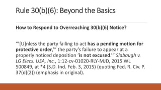 Rule 30(b)(6): Beyond the Basics
How to Respond to Overreaching 30(b)(6) Notice?
“’[U]nless the party failing to act has a pending motion for
protective order,’” the party’s failure to appear at a
properly noticed deposition ‘is not excused.’” Slabaugh v.
LG Elecs. USA, Inc., 1:12-cv-01020-RLY-MJD, 2015 WL
500849, at *4 (S.D. Ind. Feb. 3, 2015) (quoting Fed. R. Civ. P.
37(d)(2)) (emphasis in original).
 