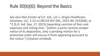 Rule 30(b)(6): Beyond the Basics
See also Pain Center of S.E. Ind., LLC v. Origin Healthcare
Solutions, LLC, 1:13-cv-00133-RLY-DKL, 2015 WL 5552646, at
*2 (S.D. Ind. Sep. 17, 2015) (awarding sanction of fees and
expenses and noting that, “[w]hen a party receives proper
notice of its deposition, only a pending motion for a
protective order will excuse it from appearing pursuant to
the notice.”) (citation omitted).
 
