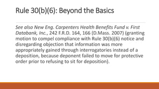 Rule 30(b)(6): Beyond the Basics
See also New Eng. Carpenters Health Benefits Fund v. First
Databank, Inc., 242 F.R.D. 164, 166 (D.Mass. 2007) (granting
motion to compel compliance with Rule 30(b)(6) notice and
disregarding objection that information was more
appropriately gained through interrogatories instead of a
deposition, because deponent failed to move for protective
order prior to refusing to sit for deposition).
 
