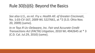 Rule 30(b)(6): Beyond the Basics
See also U.S., ex rel. Fry v. Health All. of Greater Cincinnati,
No. 1:03-CV-167, 2009 WL 5227661, at *2 (S.D. Ohio Nov.
20, 2009) (same).
In re Toys R Us–Delaware, Inc. Fair and Accurate Credit
Transactions Act (FACTA) Litigation, 2010 WL 4942645 at * 3
(C.D. Cal. Jul.29, 2010) (same).
 