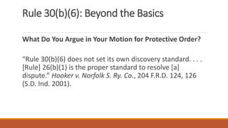 Rule 30(b)(6): Beyond the Basics
What Do You Argue in Your Motion for Protective Order?
“Rule 30(b)(6) does not set its own discovery standard. . . .
[Rule] 26(b)(1) is the proper standard to resolve [a]
dispute.” Hooker v. Norfolk S. Ry. Co., 204 F.R.D. 124, 126
(S.D. Ind. 2001).
 