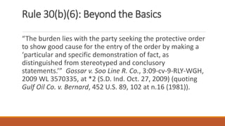 Rule 30(b)(6): Beyond the Basics
“The burden lies with the party seeking the protective order
to show good cause for the entry of the order by making a
‘particular and specific demonstration of fact, as
distinguished from stereotyped and conclusory
statements.’” Gossar v. Soo Line R. Co., 3:09-cv-9-RLY-WGH,
2009 WL 3570335, at *2 (S.D. Ind. Oct. 27, 2009) (quoting
Gulf Oil Co. v. Bernard, 452 U.S. 89, 102 at n.16 (1981)).
 