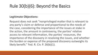 Rule 30(b)(6): Beyond the Basics
Legitimate Objections:
Request does not seek “nonprivileged matter that is relevant to
any party’s claim or defense and proportional to the needs of
the case, considering the importance of the issues at stake in
the action, the amount in controversy, the parties’ relative
access to relevant information, the parties’ resources, the
importance of the discovery in resolving the issues, and whether
the burden or expense of the proposed discovery outweighs its
likely benefit.” Fed. R. Civ. P. 26(b)(1).
 