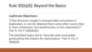 Rule 30(b)(6): Beyond the Basics
Legitimate Objections:
“[T]he discovery sought is unreasonably cumulative or
duplicative, or can be obtained from some other source that
is more convenient, less burdensome, or less expensive[.]”
Fed. R. Civ. P. 26(b)(2)(i).
The identified topics fail to “describe with reasonable
particularity the matters for examination.” Fed. R. Civ. P.
30(b)(6).
 
