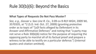 Rule 30(b)(6): Beyond the Basics
What Types of Requests Do Not Pass Muster?
See, e.g., Gossar v. Soo Line R. Co., 3:09-cv-9-RLY-WGH, 2009 WL
3570335, at *2 (S.D. Ind. Oct. 27, 2009) (granting protective
order as to topic of “[a]ll facts alleged by Defendant in its
Answer and Affirmative Defenses” and noting that “a party may
not serve a Rule 30(b)(6) notice for the purpose of requiring the
opposing party to marshal all of its factual proof and prepare a
witness to be able to testify on a particular defense.”) (internal
quotes and citation omitted).
 