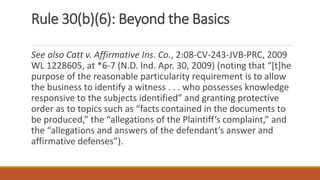 Rule 30(b)(6): Beyond the Basics
See also Catt v. Affirmative Ins. Co., 2:08-CV-243-JVB-PRC, 2009
WL 1228605, at *6-7 (N.D. Ind. Apr. 30, 2009) (noting that “[t]he
purpose of the reasonable particularity requirement is to allow
the business to identify a witness . . . who possesses knowledge
responsive to the subjects identified” and granting protective
order as to topics such as “facts contained in the documents to
be produced,” the “allegations of the Plaintiff’s complaint,” and
the “allegations and answers of the defendant’s answer and
affirmative defenses”).
 