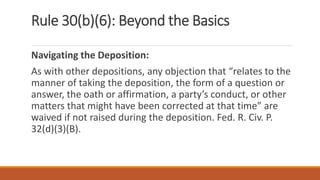 Rule 30(b)(6): Beyond the Basics
Navigating the Deposition:
As with other depositions, any objection that “relates to the
manner of taking the deposition, the form of a question or
answer, the oath or affirmation, a party’s conduct, or other
matters that might have been corrected at that time” are
waived if not raised during the deposition. Fed. R. Civ. P.
32(d)(3)(B).
 