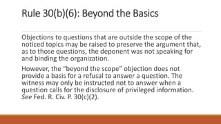 Rule 30(b)(6): Beyond the Basics
Objections to questions that are outside the scope of the
noticed topics may be raised to preserve the argument that,
as to those questions, the deponent was not speaking for
and binding the organization.
However, the “beyond the scope” objection does not
provide a basis for a refusal to answer a question. The
witness may only be instructed not to answer when a
question calls for the disclosure of privileged information.
See Fed. R. Civ. P. 30(c)(2).
 