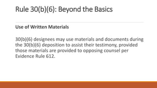 Rule 30(b)(6): Beyond the Basics
Use of Written Materials
30(b)(6) designees may use materials and documents during
the 30(b)(6) deposition to assist their testimony, provided
those materials are provided to opposing counsel per
Evidence Rule 612.
 