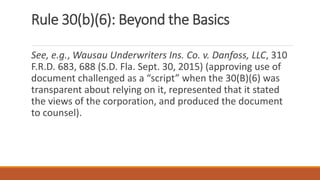 Rule 30(b)(6): Beyond the Basics
See, e.g., Wausau Underwriters Ins. Co. v. Danfoss, LLC, 310
F.R.D. 683, 688 (S.D. Fla. Sept. 30, 2015) (approving use of
document challenged as a “script” when the 30(B)(6) was
transparent about relying on it, represented that it stated
the views of the corporation, and produced the document
to counsel).
 