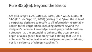 Rule 30(b)(6): Beyond the Basics
See also Zeng v. Elec. Data Sys. Corp., 2007 WL 2713905, at
*4-5 (E.D. Va. Sept. 13, 2007) (stating that “given the duty of
a corporate designee to testify to all information reasonably
known to the corporation, including matters beyond the
designee’s personal knowledge, a well-prepared deposition
notebook has the potential to enhance the accuracy and
depth of a designee’s testimony”; and stating that use of a
notebook “is not indicative of a designee’s unpreparedness;
nor is it evidence of witness coaching”).
 