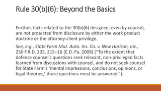 Rule 30(b)(6): Beyond the Basics
Further, facts related to the 30(b)(6) designee, even by counsel,
are not protected from disclosure by either the work product
doctrine or the attorney-client privilege.
See, e.g., State Farm Mut. Auto. Ins. Co. v. New Horizon, Inc.,
250 F.R.D. 203, 215–16 (E.D. Pa. 2008) (“To the extent that
defense counsel’s questions seek relevant, non-privileged facts
learned from discussions with counsel, and do not seek counsel
for State Farm’s ‘mental impressions, conclusions, opinions, or
legal theories,’ those questions must be answered.”).
 