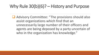 Why Rule 30(b)(6)? – History and Purpose
 Advisory Committee: “The provisions should also
assist organizations which find that an
unnecessarily large number of their officers and
agents are being deposed by a party uncertain of
who in the organization has knowledge.”
 