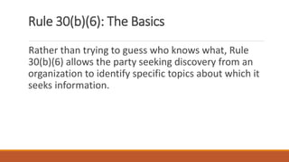 Rule 30(b)(6): The Basics
Rather than trying to guess who knows what, Rule
30(b)(6) allows the party seeking discovery from an
organization to identify specific topics about which it
seeks information.
 