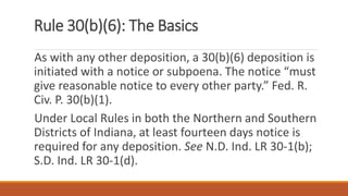 Rule 30(b)(6): The Basics
As with any other deposition, a 30(b)(6) deposition is
initiated with a notice or subpoena. The notice “must
give reasonable notice to every other party.” Fed. R.
Civ. P. 30(b)(1).
Under Local Rules in both the Northern and Southern
Districts of Indiana, at least fourteen days notice is
required for any deposition. See N.D. Ind. LR 30-1(b);
S.D. Ind. LR 30-1(d).
 