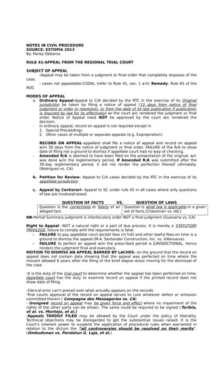 NOTES IN CIVIL PROCEDURE 
SOURCE: ESTOPIA 2013 
By: Panky Obbania 
RULE 41-APPEAL FROM THE REGIONAL TRIAL COURT 
SUBJECT OF APPEAL 
-Appeal may be taken from a judgment or final order that completely disposes of the 
case. 
- cases not appealable-CODAL (refer to Rule 41, sec. 1 a-h) Remedy: Rule 65 of the 
ROC 
MODES OF APPEAL 
a. Ordinary Appeal-Appeal to C/A decided by the RTC in the exercise of its Original 
jurisdiction be taken by filing a notice of appeal (15 days from notice of final 
judgment or order or resolution, or from the date of its last publication if publication 
is required by law for its effectively ) w/ the court w/c rendered the judgment or final 
order. Notice of Appeal need NOT be approved by the court w/c rendered the 
decision. 
­In 
ordinary appeal, record on appeal is not required except in 
1. Special Proceedings 
2. Other cases of multiple or separate appeals (e.g. Expropriation) 
RECORD ON APPEAL-appellant shall file a notice of appeal and record on appeal 
w/in 30 days from the notice of judgment or final order. FAILURE of the R/A to show 
date of filing not a ground to dismiss if appellate court had no way of checking. 
­Amended 
R/A is deemed to have been filed on the presentation of the original, w/c 
was done w/in the reglementary period. If Amended R/A was submitted after the 
30-day reglementary period, it did not render the perfection thereof ultimately. 
(Rodriguez vs. CA) 
b. Petition for Review- Appeal to C/A cases decided by the RTC in the exercise of its 
appellate jurisdiction. 
c. Appeal by Certiorari- Appeal to SC under rule 45 in all cases where only questions 
of law are involved/raised. 
QUESTION OF FACTS VS. QUESTION OF LAWS 
Question is the correctness or falsity of an 
alleged fact. 
Question is what law is applicable in a given 
set of facts.(Cheesman vs. IAC) 
NB-Partial Summary judgment is interlocutory order NOT a final judgment (Guevarra vs. CA) 
Right to Appeal –NOT a natural right or a part of due process. It is merely a STATUTORY 
PRIVILEGE, failure to comply with the requirements is fatal. 
­FAILURE 
to pay appellate court docket fees (in full) and other lawful fees on time is a 
ground to dismiss the appeal.(M.A. Santander Construction, Inc. vs. Villanueva). 
­FAILURE 
to perfect an appeal w/in the prescribed period is JURISDICTIONAL, hence 
renders the judgment final and executory. 
MOTION TO DISMISS AN APPEAL BARRED BY LACHES- on the ground that the record on 
appeal does not contain data showing that the appeal was perfected on time where the 
movant allowed 6 years after the filing of the brief elapse w/out moving for the dismissal of 
the case. 
-It is the duty of the trial court to determine whether the appeal has been perfected on time. 
Appellate court has the duty to examine record on appeal if the printed record does not 
show date of filing. 
-Clerical error can’t prevail over what actually appears on the records 
-Trial courts approval of the record on appeal serves to cure whatever defect or omission 
committed therein ( Compagne des Messageries vs. CA) 
- Unsigned record on appeal may be given force and effect where no impairment of the 
rights of the other party can be shown. The same could be required to be signed (Toribio, 
et al. vs. Montejo, et al.) 
-Appeals TARDILY FILED may be allowed by the Court under the policy of liberality. 
Technical objections may be disregarded to get the substantive issues raised. It is the 
Court’s inherent power to suspend the application of procedural rules when warranted in 
relation to the dictum the “all controversies should be resolved on their merits ”. 
(Ombudsman vs. Pendatun G. Laja, et al. ) 
 