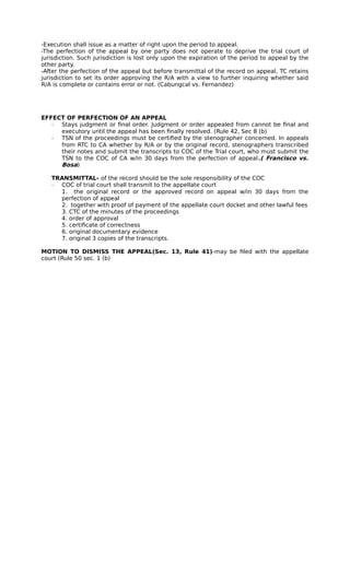 -Execution shall issue as a matter of right upon the period to appeal. 
-The perfection of the appeal by one party does not operate to deprive the trial court of 
jurisdiction. Such jurisdiction is lost only upon the expiration of the period to appeal by the 
other party. 
-After the perfection of the appeal but before transmittal of the record on appeal, TC retains 
jurisdiction to set its order approving the R/A with a view to further inquiring whether said 
R/A is complete or contains error or not. (Cabungcal vs. Fernandez) 
EFFECT OF PERFECTION OF AN APPEAL 
­Stays 
judgment or final order. Judgment or order appealed from cannot be final and 
executory until the appeal has been finally resolved. (Rule 42, Sec 8 (b) 
­TSN 
of the proceedings must be certified by the stenographer concerned. In appeals 
from RTC to CA whether by R/A or by the original record, stenographers transcribed 
their notes and submit the transcripts to COC of the Trial court, who must submit the 
TSN to the COC of CA w/in 30 days from the perfection of appeal.( Francisco vs. 
Bosa) 
TRANSMITTAL- of the record should be the sole responsibility of the COC 
­COC 
of trial court shall transmit to the appellate court 
1. the original record or the approved record on appeal w/in 30 days from the 
perfection of appeal 
2. together with proof of payment of the appellate court docket and other lawful fees 
3. CTC of the minutes of the proceedings 
4. order of approval 
5. certificate of correctness 
6. original documentary evidence 
7. original 3 copies of the transcripts. 
MOTION TO DISMISS THE APPEAL(Sec. 13, Rule 41)-may be filed with the appellate 
court (Rule 50 sec. 1 (b) 

