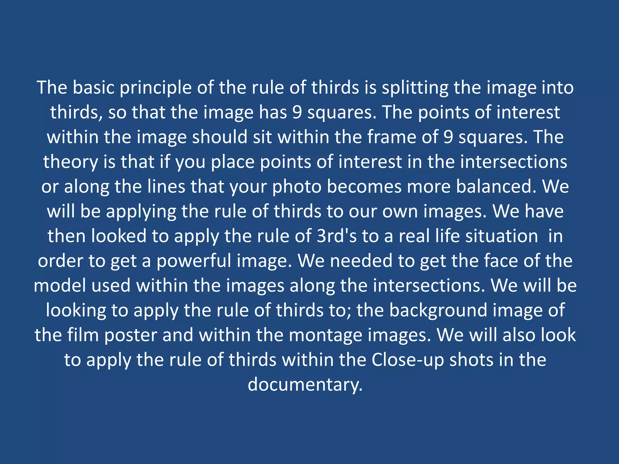 The basic principle of the rule of thirds is splitting the image into
thirds, so that the image has 9 squares. The points of interest
within the image should sit within the frame of 9 squares. The
theory is that if you place points of interest in the intersections
or along the lines that your photo becomes more balanced. We
will be applying the rule of thirds to our own images. We have
then looked to apply the rule of 3rd's to a real life situation in
order to get a powerful image. We needed to get the face of the
model used within the images along the intersections. We will be
looking to apply the rule of thirds to; the background image of
the film poster and within the montage images. We will also look
to apply the rule of thirds within the Close-up shots in the
documentary.