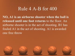 Rule 4 A-B for 400 NO, A1 is an airborne shooter when the ball is released until one foot returns  to the floor. An airborne shooter is in the act of shooting. B1 has fouled A1 in the act of shooting. A1 is awarded one free throw 