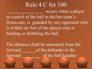 Rule 4 C for 100 occurs when a player in control of the ball in his/her team’s frontcourt, is  guarded by any opponent who is within six feet of the player who is holding or dribbling the ball.  The distance shall be measured from the forward ______of the defender to the forward  ________  of the ball handler.  