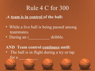 Rule 4 C for 300 .A  team is in control  of the ball: While a live ball is being passed among teammates. During an i__________ dribble. AND  Team control  continues  until: The ball is in flight during a try or tap  for a _________ 