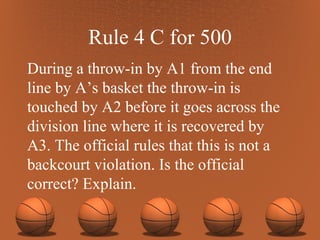 Rule 4 C for 500 During a throw-in by A1 from the end line by A’s basket the throw-in is touched by A2 before it goes across the division line where it is recovered by A3. The official rules that this is not a backcourt violation. Is the official correct? Explain. 