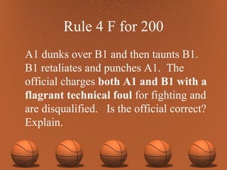 Rule 4 F for 200 A1 dunks over B1 and then taunts B1. B1 retaliates and punches A1.  The official charges  both A1 and B1 with a flagrant technical foul  for fighting and are disqualified.  Is the official correct? Explain. 