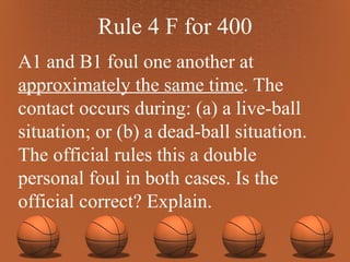 Rule 4 F for 400 A1 and B1 foul one another at  approximately the same time . The contact occurs during: (a) a live-ball situation; or (b) a dead-ball situation. The official rules this a double personal foul in both cases. Is the official correct? Explain. 