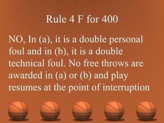 Rule 4 F for 400 NO, In (a), it is a double personal foul and in (b), it is a double technical foul. No free throws are awarded in (a) or (b) and play resumes at the point of interruption 