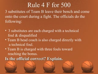 Rule 4 F for 500 3 substitutes of Team B leave their bench and come onto the court during a fight. The officials do the following:  3 substitutes are each charged with a technical foul & disqualified Team B head coach is also charged directly with a technical foul.  Team B is charged with three fouls toward reaching the bonus. Is the official correct? Explain. 