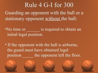 Rule 4 G-I for 300 Guarding an opponent with the ball or a stationary opponent  without  the ball: No time or ______ is required to obtain an initial legal position. If the opponent with the ball is airborne,  the guard must have obtained legal position _____ the opponent left the floor. 