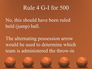 Rule 4 G-I for 500 No, this should have been ruled  held (jump) ball.  The alternating possession arrow would be used to determine which team is administered the throw-in 