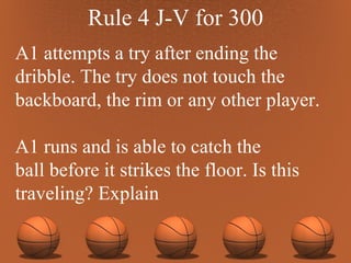 Rule 4 J-V for 300 A1 attempts a try after ending the dribble. The try does not touch the backboard, the rim or any other player. A1 runs and is able to catch the ball before it strikes the floor. Is this traveling? Explain 