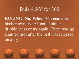Rule 4 J-V for 300 RULING: No. When A1 recovered his/her own try, A1 could either dribble, pass or try again. There was  no team control  after the ball was released on a try. 