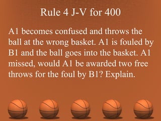 Rule 4 J-V for 400 A1 becomes confused and throws the ball at the wrong basket. A1 is fouled by B1 and the ball goes into the basket. A1 missed, would A1 be awarded two free throws for the foul by B1? Explain.  