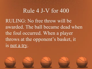 Rule 4 J-V for 400 RULING: No free throw will be awarded. The ball became dead when the foul occurred. When a player throws at the opponent’s basket, it  is  not a try . 