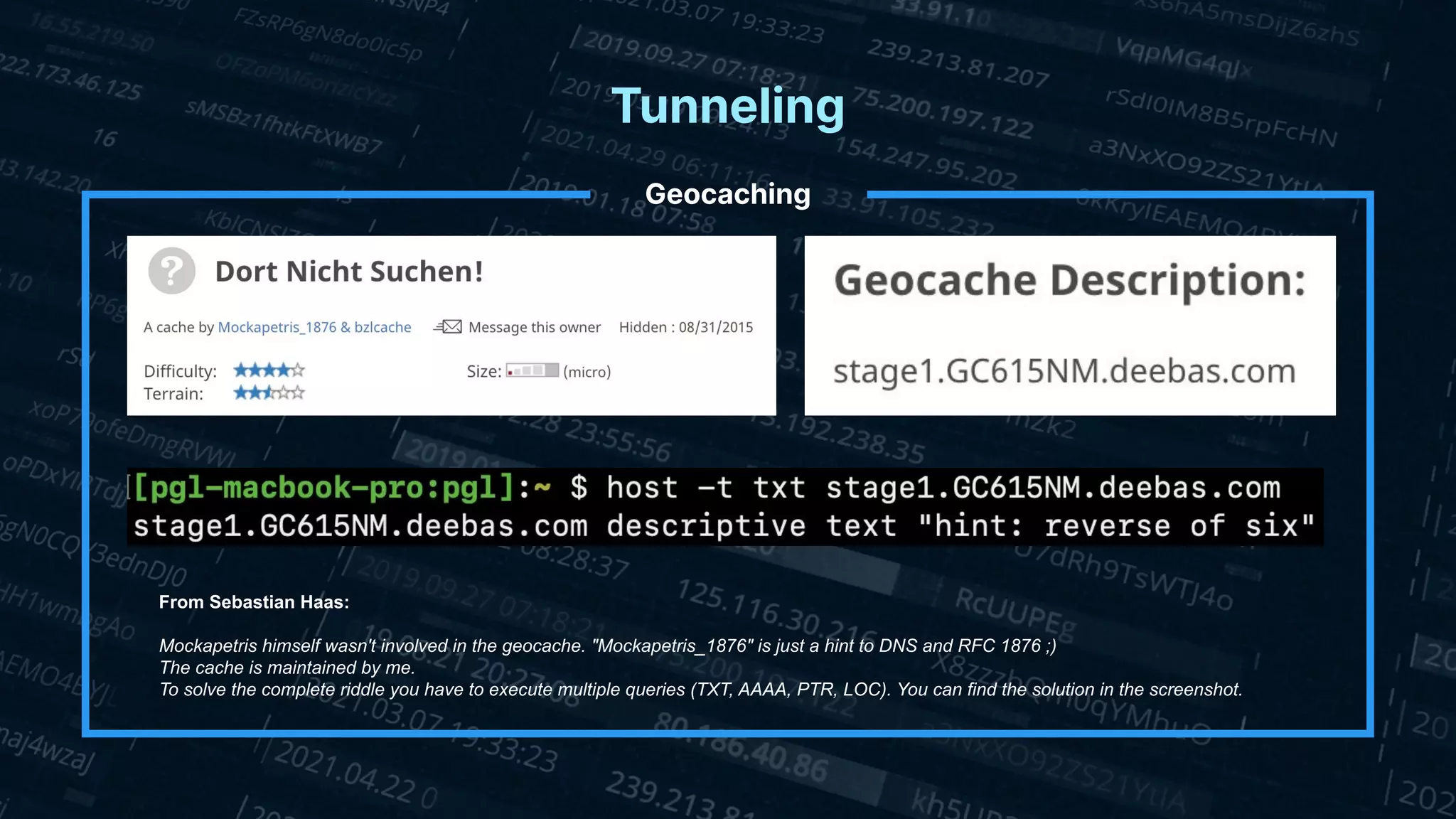 Tunneling
Geocaching
From Sebastian Haas:
Mockapetris himself wasn't involved in the geocache. "Mockapetris_1876" is just a hint to DNS and RFC 1876 ;)
The cache is maintained by me.
To solve the complete riddle you have to execute multiple queries (TXT, AAAA, PTR, LOC). You can find the solution in the screenshot.
 