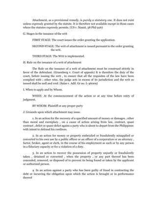 Attachment, as a provisional remedy, is purely a statutory one. It does not exist 
unless expressly granted by the statute. It is therefore not available except in those cases 
where the statutes expressly permits. (US v. Namit, 38 Phil 926) 
G. Stages in the issuance of the writ 
FIRST STAGE: The court issues the order granting the application. 
SECOND STAGE: The writ of attachment is issued pursuant to the order granting 
the writ. 
THIRD STAGE: The Writ is implemented. 
H. Rule on the issuance of a writ of attachment 
The Rule on the issuance of a writ of attachment must be construed strictly in 
favor of the defendant. (Gruenberg v. Court of appeals) It is therefore the duty of the 
court, before issuing the writ , to ensure that all the requisites of the law have been 
complied with ; other wise, the judge acts in excess of its jurisdiction and the writ so 
issued shall be null and void. (Salas v. Adil. Gr no. L-46009) 
I. When to apply and by Whom. 
WHEN: At the commencement of the action or at any time before entry of 
judgment. 
BY WHOM: Plaintiff or any proper party 
J. Grounds upon which attachment may issue. 
1. In an action for the recovery of a specified amount of money or damages , other 
than moral and exemplary , on a cause of action arising from law, contract, quasi 
contract , delict or quasi-delict agains a party who is about to depart from the Philippines 
with intent to defraud his creditors. 
2. In an action for money or property embezzled or fraudulently misapplied or 
converted to his own use by a public officer or an officer of a corporation or an attorney , 
factor, broker, agent or clerk, in the course of his employment as such or by any person 
in a fiduciary capacity or for a violation of a duty. 
3. In an action to recover the possession of property unjustly or fraudulently 
taken , detained or converted , when the property , or any part thereof has been 
concealed, removed, or disposed of to prevent its being found or taken by the applicant 
or authorized person. 
4. In an action against a party who has been guilty of fraud in contracting the 
debt or incurring the obligation upon which the action is brought or in performance 
thereof 
 