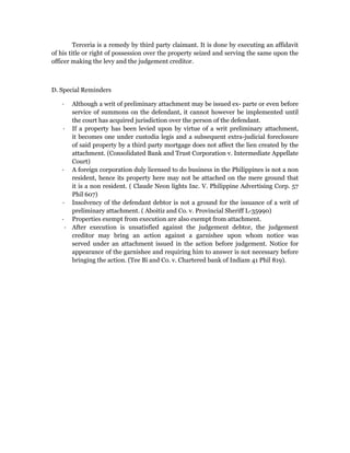 Terceria is a remedy by third party claimant. It is done by executing an affidavit 
of his title or right of possession over the property seized and serving the same upon the 
officer making the levy and the judgement creditor. 
D. Special Reminders 
∙ Although a writ of preliminary attachment may be issued ex- parte or even before 
service of summons on the defendant, it cannot however be implemented until 
the court has acquired jurisdiction over the person of the defendant. 
∙ If a property has been levied upon by virtue of a writ preliminary attachment, 
it becomes one under custodia legis and a subsequent extra-judicial foreclosure 
of said property by a third party mortgage does not affect the lien created by the 
attachment. (Consolidated Bank and Trust Corporation v. Intermediate Appellate 
Court) 
∙ A foreign corporation duly licensed to do business in the Philippines is not a non 
resident, hence its property here may not be attached on the mere ground that 
it is a non resident. ( Claude Neon lights Inc. V. Philippine Advertising Corp. 57 
Phil 607) 
∙ Insolvency of the defendant debtor is not a ground for the issuance of a writ of 
preliminary attachment. ( Aboitiz and Co. v. Provincial Sheriff L-35990) 
∙ Properties exempt from execution are also exempt from attachment. 
∙ After execution is unsatisfied against the judgement debtor, the judgement 
creditor may bring an action against a garnishee upon whom notice was 
served under an attachment issued in the action before judgement. Notice for 
appearance of the garnishee and requiring him to answer is not necessary before 
bringing the action. (Tee Bi and Co. v. Chartered bank of Indiam 41 Phil 819). 
