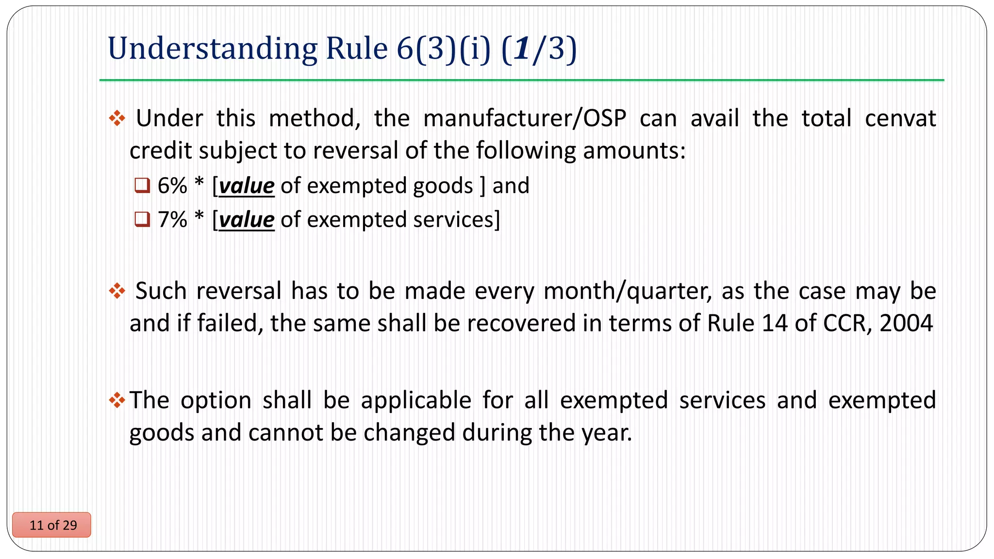 11 of 29
Understanding Rule 6(3)(i) (1/3)
 Under this method, the manufacturer/OSP can avail the total cenvat
credit subject to reversal of the following amounts:
 6% * [value of exempted goods ] and
 7% * [value of exempted services]
 Such reversal has to be made every month/quarter, as the case may be
and if failed, the same shall be recovered in terms of Rule 14 of CCR, 2004
The option shall be applicable for all exempted services and exempted
goods and cannot be changed during the year.
 
