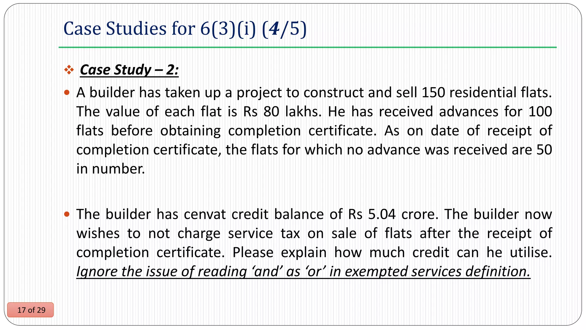 17 of 29
Case Studies for 6(3)(i) (4/5)
 Case Study – 2:
 A builder has taken up a project to construct and sell 150 residential flats.
The value of each flat is Rs 80 lakhs. He has received advances for 100
flats before obtaining completion certificate. As on date of receipt of
completion certificate, the flats for which no advance was received are 50
in number.
 The builder has cenvat credit balance of Rs 5.04 crore. The builder now
wishes to not charge service tax on sale of flats after the receipt of
completion certificate. Please explain how much credit can he utilise.
Ignore the issue of reading ‘and’ as ‘or’ in exempted services definition.
 