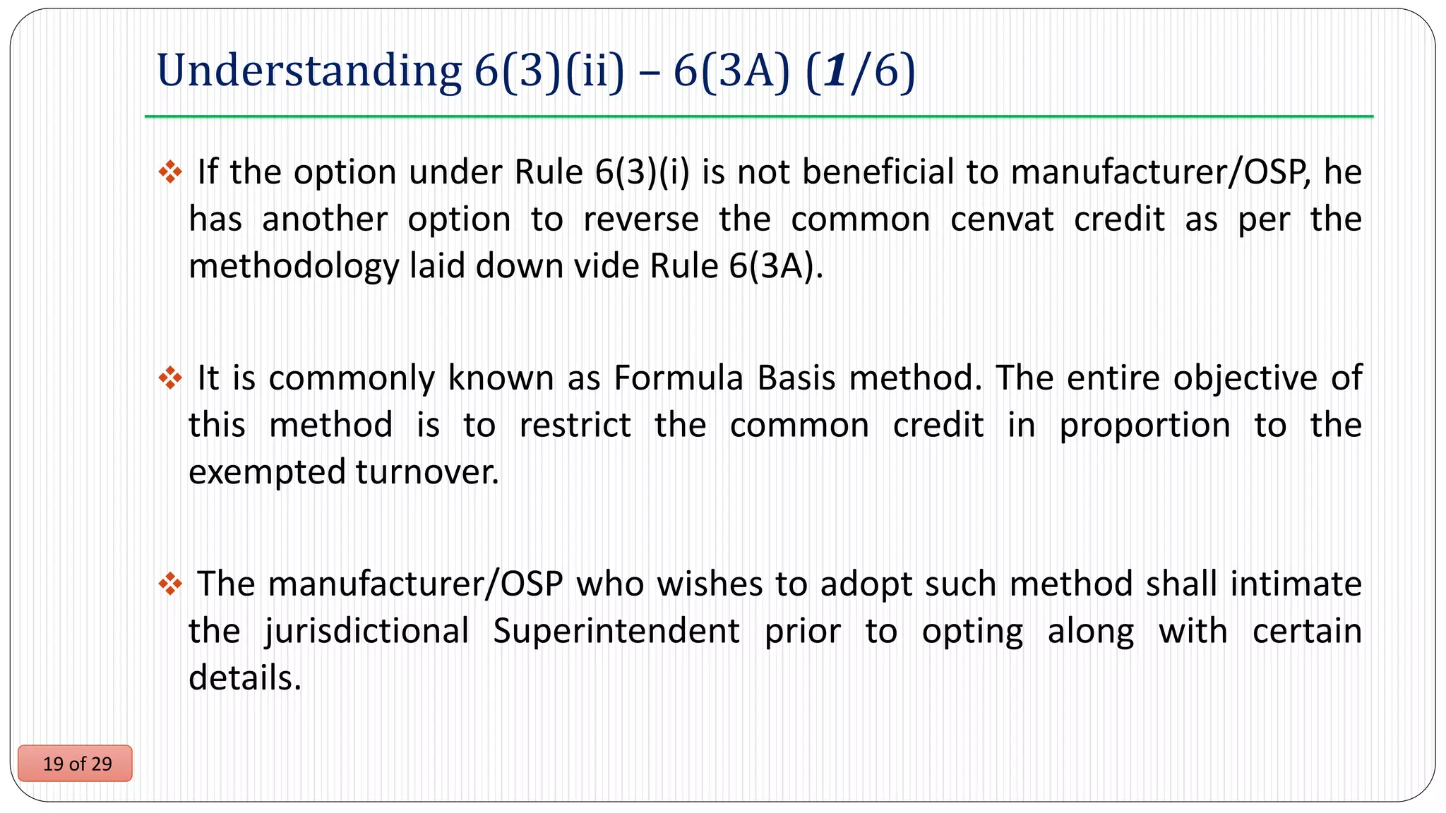 19 of 29
Understanding 6(3)(ii) – 6(3A) (1/6)
 If the option under Rule 6(3)(i) is not beneficial to manufacturer/OSP, he
has another option to reverse the common cenvat credit as per the
methodology laid down vide Rule 6(3A).
 It is commonly known as Formula Basis method. The entire objective of
this method is to restrict the common credit in proportion to the
exempted turnover.
 The manufacturer/OSP who wishes to adopt such method shall intimate
the jurisdictional Superintendent prior to opting along with certain
details.
 