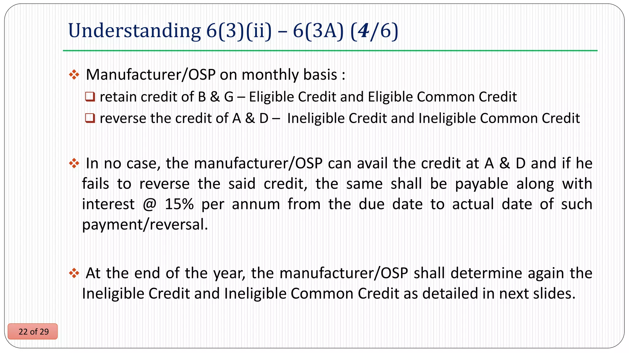 22 of 29
Understanding 6(3)(ii) – 6(3A) (4/6)
 Manufacturer/OSP on monthly basis :
 retain credit of B & G – Eligible Credit and Eligible Common Credit
 reverse the credit of A & D – Ineligible Credit and Ineligible Common Credit
 In no case, the manufacturer/OSP can avail the credit at A & D and if he
fails to reverse the said credit, the same shall be payable along with
interest @ 15% per annum from the due date to actual date of such
payment/reversal.
 At the end of the year, the manufacturer/OSP shall determine again the
Ineligible Credit and Ineligible Common Credit as detailed in next slides.
 