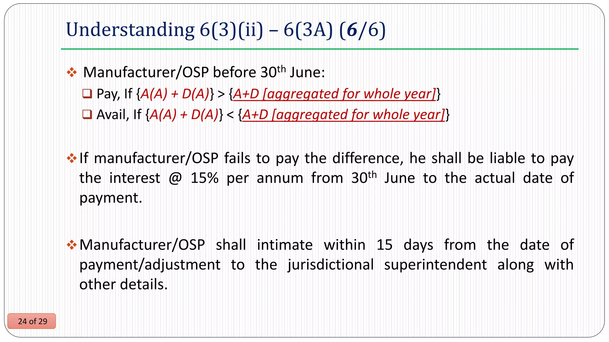24 of 29
Understanding 6(3)(ii) – 6(3A) (6/6)
 Manufacturer/OSP before 30th June:
 Pay, If {A(A) + D(A)} > {A+D [aggregated for whole year]}
 Avail, If {A(A) + D(A)} < {A+D [aggregated for whole year]}
If manufacturer/OSP fails to pay the difference, he shall be liable to pay
the interest @ 15% per annum from 30th June to the actual date of
payment.
Manufacturer/OSP shall intimate within 15 days from the date of
payment/adjustment to the jurisdictional superintendent along with
other details.
 