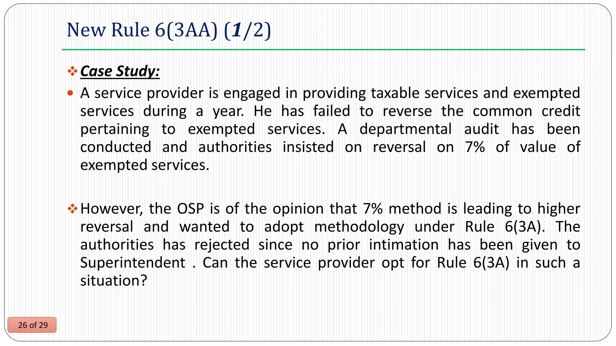 26 of 29
New Rule 6(3AA) (1/2)
Case Study:
 A service provider is engaged in providing taxable services and exempted
services during a year. He has failed to reverse the common credit
pertaining to exempted services. A departmental audit has been
conducted and authorities insisted on reversal on 7% of value of
exempted services.
However, the OSP is of the opinion that 7% method is leading to higher
reversal and wanted to adopt methodology under Rule 6(3A). The
authorities has rejected since no prior intimation has been given to
Superintendent . Can the service provider opt for Rule 6(3A) in such a
situation?
 