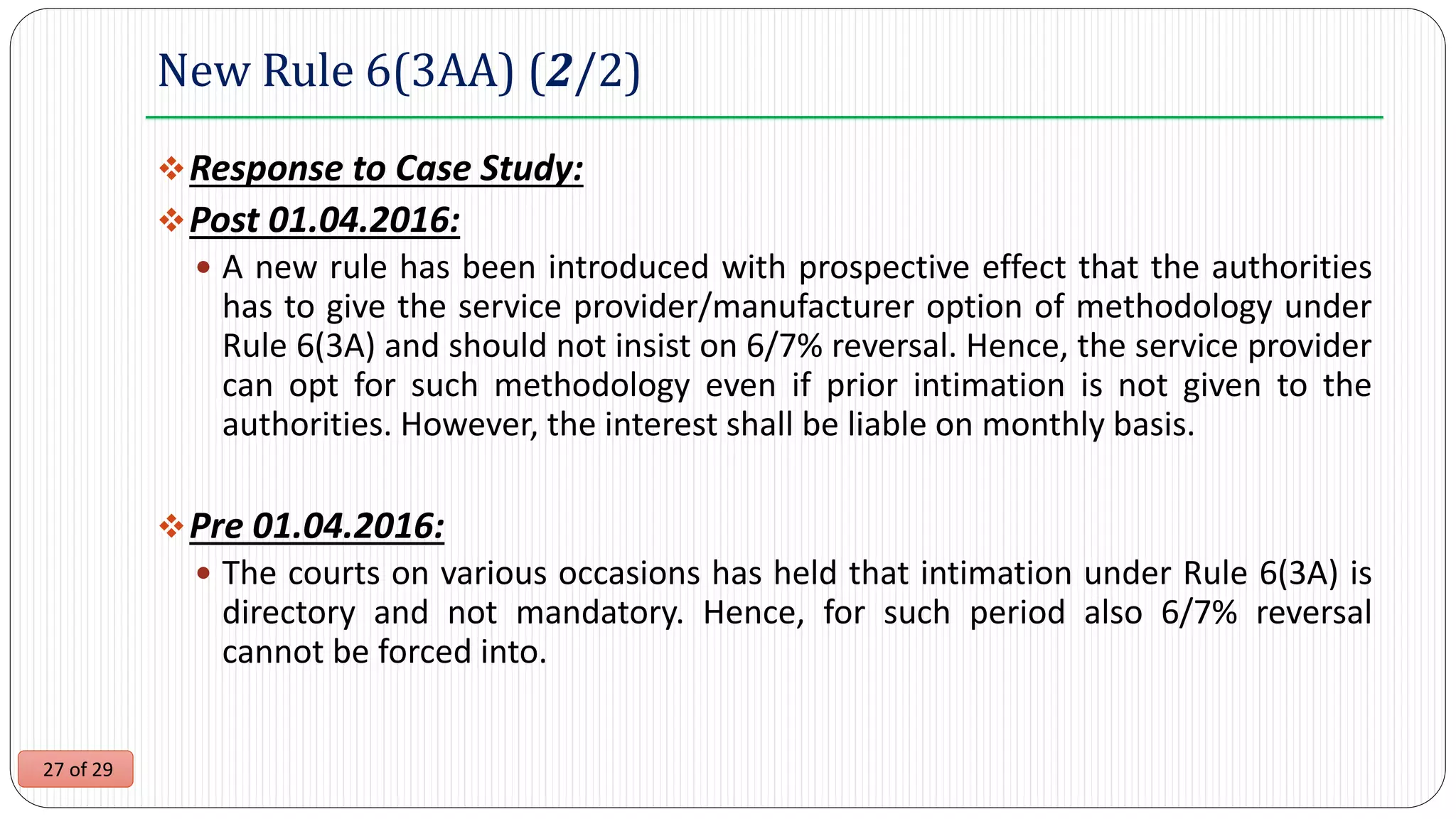 27 of 29
New Rule 6(3AA) (2/2)
Response to Case Study:
Post 01.04.2016:
 A new rule has been introduced with prospective effect that the authorities
has to give the service provider/manufacturer option of methodology under
Rule 6(3A) and should not insist on 6/7% reversal. Hence, the service provider
can opt for such methodology even if prior intimation is not given to the
authorities. However, the interest shall be liable on monthly basis.
Pre 01.04.2016:
 The courts on various occasions has held that intimation under Rule 6(3A) is
directory and not mandatory. Hence, for such period also 6/7% reversal
cannot be forced into.
 