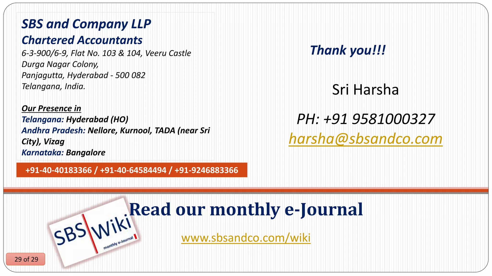 29 of 29
www.sbsandco.com/wiki
Read our monthly e-Journal
SBS and Company LLP
Chartered Accountants
6-3-900/6-9, Flat No. 103 & 104, Veeru Castle
Durga Nagar Colony,
Panjagutta, Hyderabad - 500 082
Telangana, India.
Our Presence in
Telangana: Hyderabad (HO)
Andhra Pradesh: Nellore, Kurnool, TADA (near Sri
City), Vizag
Karnataka: Bangalore
+91-40-40183366 / +91-40-64584494 / +91-9246883366
Sri Harsha
PH: +91 9581000327
harsha@sbsandco.com
Thank you!!!
 