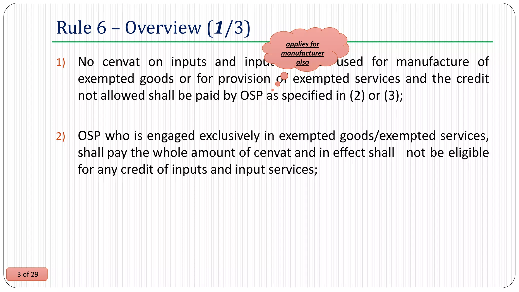 3 of 29
1) No cenvat on inputs and input services used for manufacture of
exempted goods or for provision of exempted services and the credit
not allowed shall be paid by OSP as specified in (2) or (3);
2) OSP who is engaged exclusively in exempted goods/exempted services,
shall pay the whole amount of cenvat and in effect shall not be eligible
for any credit of inputs and input services;
Rule 6 – Overview (1/3)
applies for
manufacturer
also
 