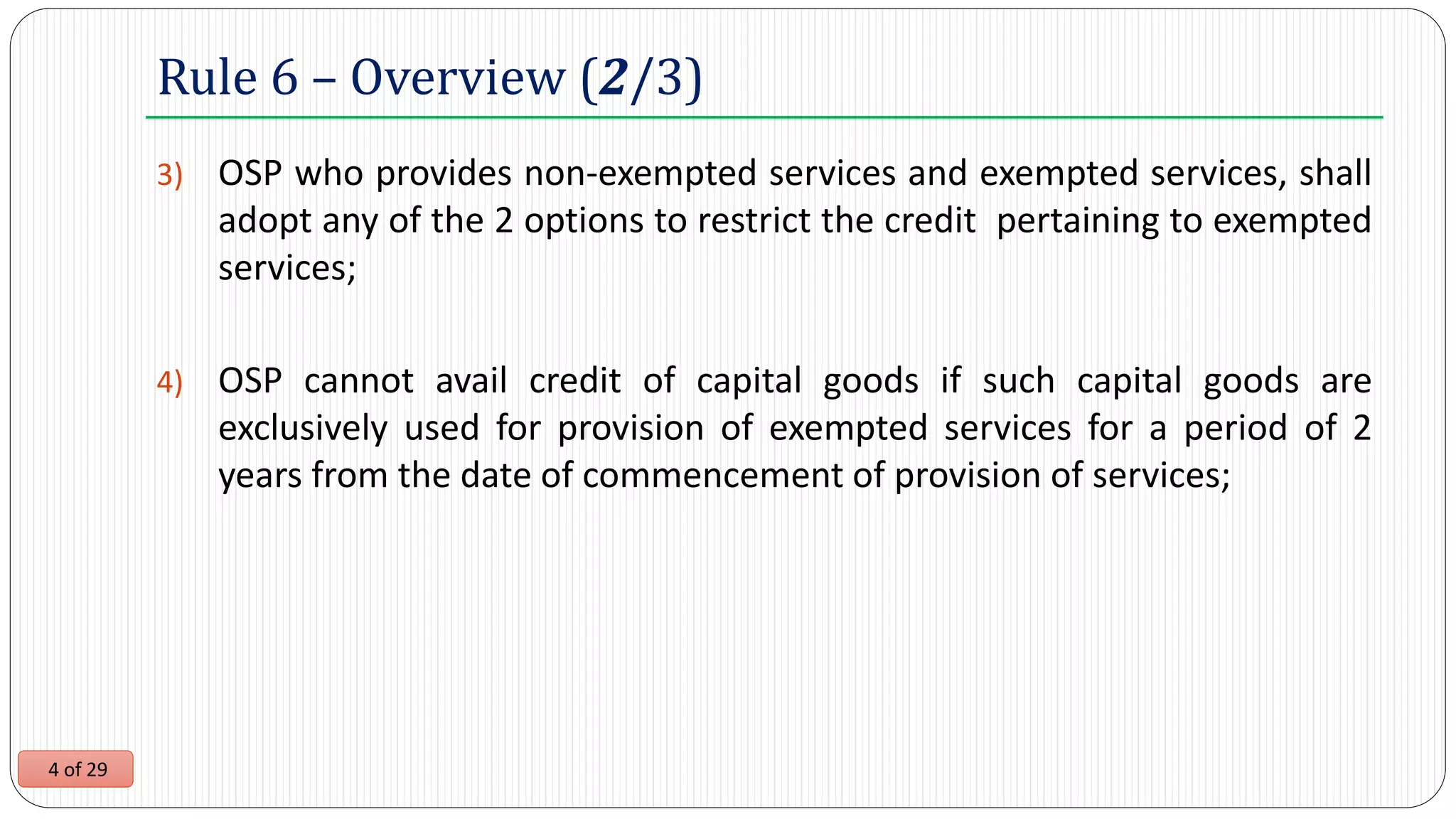 4 of 29
3) OSP who provides non-exempted services and exempted services, shall
adopt any of the 2 options to restrict the credit pertaining to exempted
services;
4) OSP cannot avail credit of capital goods if such capital goods are
exclusively used for provision of exempted services for a period of 2
years from the date of commencement of provision of services;
Rule 6 – Overview (2/3)
 