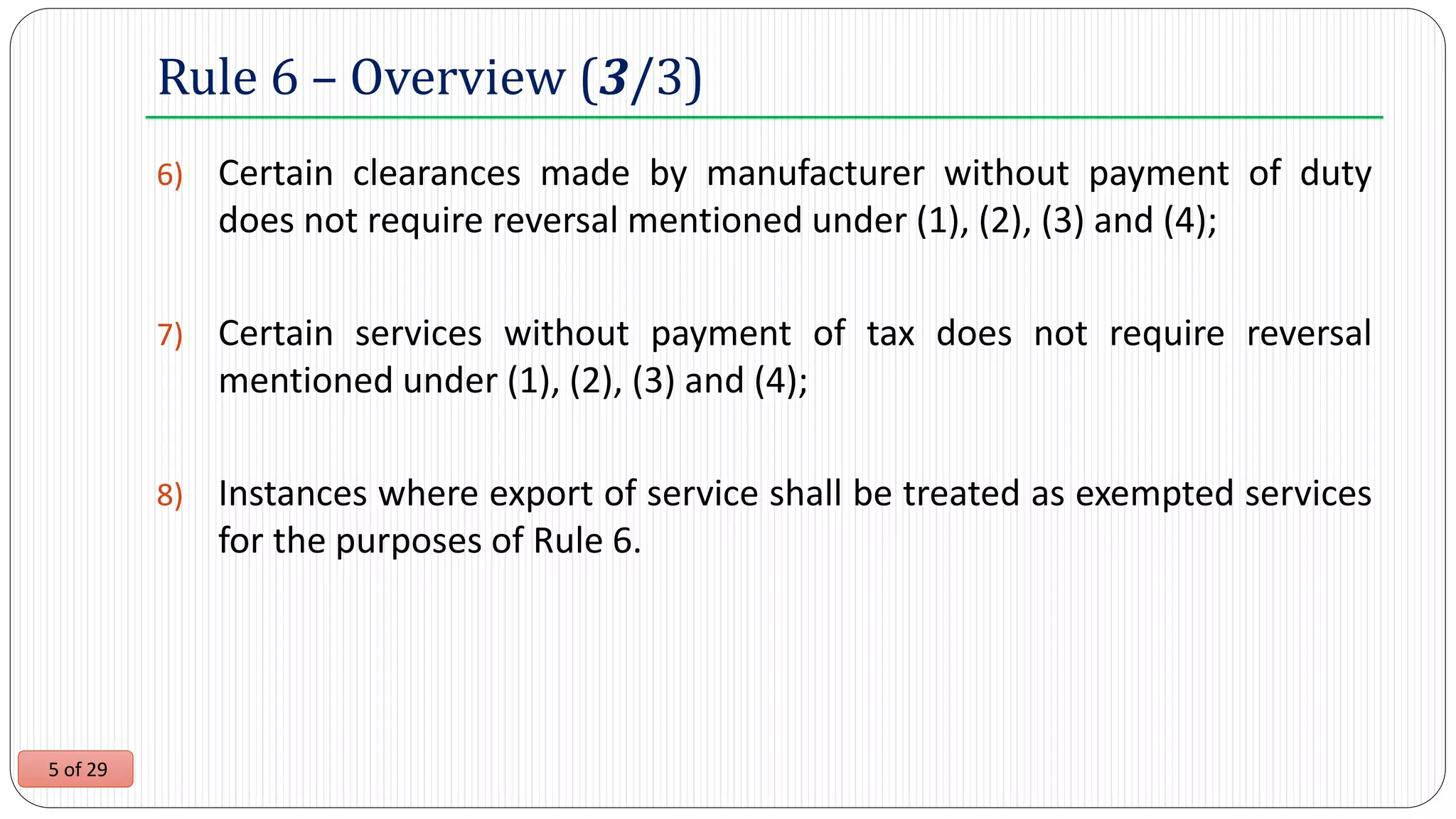 5 of 29
6) Certain clearances made by manufacturer without payment of duty
does not require reversal mentioned under (1), (2), (3) and (4);
7) Certain services without payment of tax does not require reversal
mentioned under (1), (2), (3) and (4);
8) Instances where export of service shall be treated as exempted services
for the purposes of Rule 6.
Rule 6 – Overview (3/3)
 